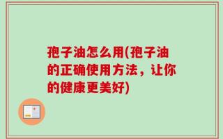 孢子油怎么用(孢子油的正确使用方法，让你的健康更美好)