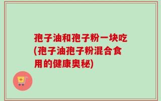 孢子油和孢子粉一块吃(孢子油孢子粉混合食用的健康奥秘)