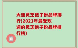 大连灵芝孢子粉品牌排行(2021年最受欢迎的灵芝孢子粉品牌排行榜)