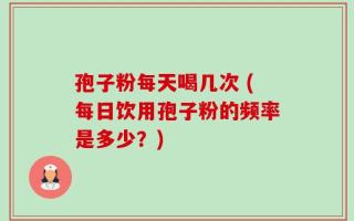 孢子粉每天喝几次 (每日饮用孢子粉的频率是多少？)