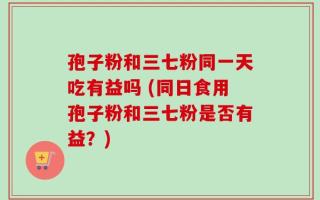孢子粉和三七粉同一天吃有益吗 (同日食用孢子粉和三七粉是否有益？)
