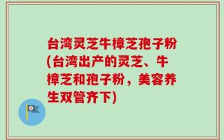 台湾灵芝牛樟芝孢子粉(台湾出产的灵芝、牛樟芝和孢子粉，美容养生双管齐下)