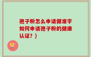 孢子粉怎么申请健准字如何申请孢子粉的健康认证？)