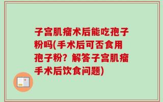 子宫肌瘤术后能吃孢子粉吗(手术后可否食用孢子粉？解答子宫肌瘤手术后饮食问题)