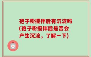 孢子粉搅拌后有沉淀吗(孢子粉搅拌后是否会产生沉淀，了解一下)