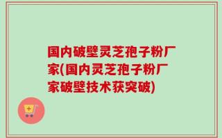 国内破壁灵芝孢子粉厂家(国内灵芝孢子粉厂家破壁技术获突破)