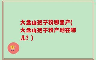 大盘山孢子粉哪里产(大盘山孢子粉产地在哪儿？)