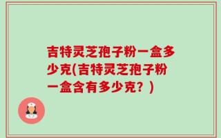 吉特灵芝孢子粉一盒多少克(吉特灵芝孢子粉一盒含有多少克？)