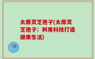 太原灵芝孢子(太原灵芝孢子：利用科技打造健康生活)