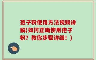 孢子粉使用方法视频讲解(如何正确使用孢子粉？教你步骤详细！)