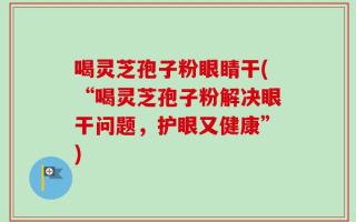 喝灵芝孢子粉眼睛干(“喝灵芝孢子粉解决眼干问题，护眼又健康”)