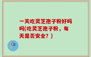 一天吃灵芝孢子粉好吗吗(吃灵芝孢子粉，每天是否安全？)