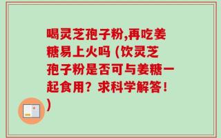喝灵芝孢子粉,再吃姜糖易上火吗 (饮灵芝孢子粉是否可与姜糖一起食用？求科学解答！)