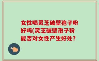 女性喝灵芝破壁孢子粉好吗(灵芝破壁孢子粉能否对女性产生好处？