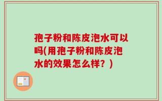 孢子粉和陈皮泡水可以吗(用孢子粉和陈皮泡水的效果怎么样？)