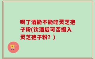 喝了酒能不能吃灵芝孢子粉(饮酒后可否摄入灵芝孢子粉？)