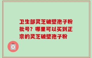 卫生部灵芝破壁孢子粉批号？哪里可以买到正宗的灵芝破壁孢子粉