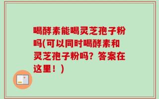 喝酵素能喝灵芝孢子粉吗(可以同时喝酵素和灵芝孢子粉吗？答案在这里！)