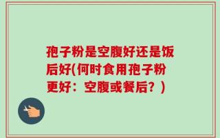 孢子粉是空腹好还是饭后好(何时食用孢子粉更好：空腹或餐后？)