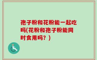 孢子粉和花粉能一起吃吗(花粉和孢子粉能同时食用吗？)