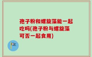 孢子粉和螺旋藻能一起吃吗(孢子粉与螺旋藻可否一起食用)