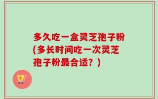 多久吃一盒灵芝孢子粉(多长时间吃一次灵芝孢子粉最合适？)