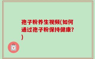 孢子粉养生视频(如何通过孢子粉保持健康？)