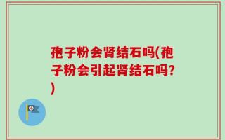 孢子粉会肾结石吗(孢子粉会引起肾结石吗？)