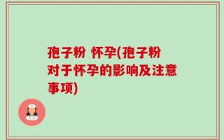 孢子粉 怀孕(孢子粉对于怀孕的影响及注意事项)