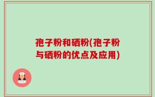 孢子粉和硒粉(孢子粉与硒粉的优点及应用)