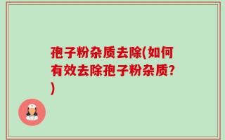 孢子粉杂质去除(如何有效去除孢子粉杂质？)