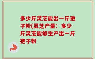 多少斤灵芝能出一斤孢子粉(灵芝产量：多少斤灵芝能够生产出一斤孢子粉
