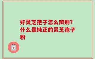 好灵芝孢子怎么辨别？什么是纯正的灵芝孢子粉