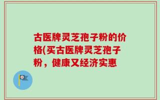 古医牌灵芝孢子粉的价格(买古医牌灵芝孢子粉，健康又经济实惠