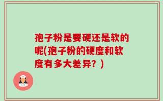 孢子粉是要硬还是软的呢(孢子粉的硬度和软度有多大差异？)