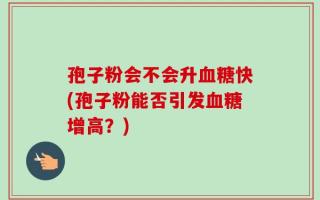 孢子粉会不会升血糖快(孢子粉能否引发血糖增高？)