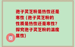 孢子灵芝粉是热性还是寒性 (孢子灵芝粉的性质是热性还是寒性？探究孢子灵芝粉的温度属性)