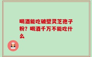 喝酒能吃破壁灵芝孢子粉？喝酒千万不能吃什么