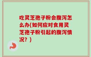吃灵芝孢子粉会腹泻怎么办(如何应对食用灵芝孢子粉引起的腹泻情况？)