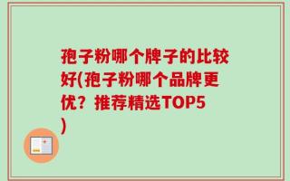 孢子粉哪个牌子的比较好(孢子粉哪个品牌更优？推荐精选TOP5)