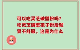 可以吃灵芝破壁粉吗？吃灵芝破壁孢子粉后就胃不舒服，这是为什么