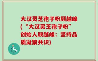 大汉灵芝孢子粉顾越峰(“大汉灵芝孢子粉”创始人顾越峰：坚持品质凝聚共识)