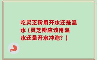 吃灵芝粉用开水还是温水 (灵芝粉应该用温水还是开水冲泡？)