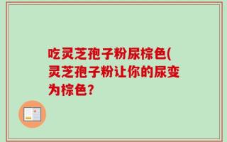 吃灵芝孢子粉尿棕色(灵芝孢子粉让你的尿变为棕色？