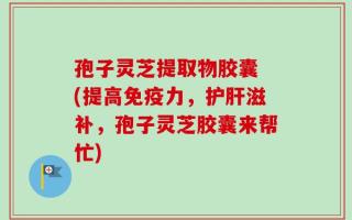 孢子灵芝提取物胶囊 (提高免疫力，护肝滋补，孢子灵芝胶囊来帮忙)