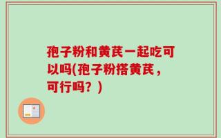 孢子粉和黄芪一起吃可以吗(孢子粉搭黄芪，可行吗？)