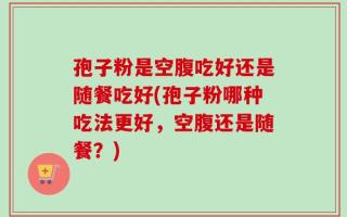 孢子粉是空腹吃好还是随餐吃好(孢子粉哪种吃法更好，空腹还是随餐？)