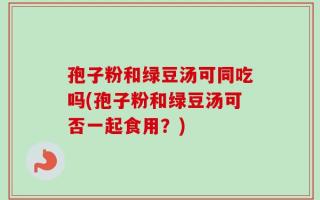 孢子粉和绿豆汤可同吃吗(孢子粉和绿豆汤可否一起食用？)