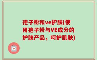 孢子粉和ve护肤(使用孢子粉与VE成分的护肤产品，呵护肌肤)