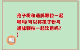 孢子粉和通脉颗粒一起喝吗(可以将孢子粉与通脉颗粒一起饮用吗？)